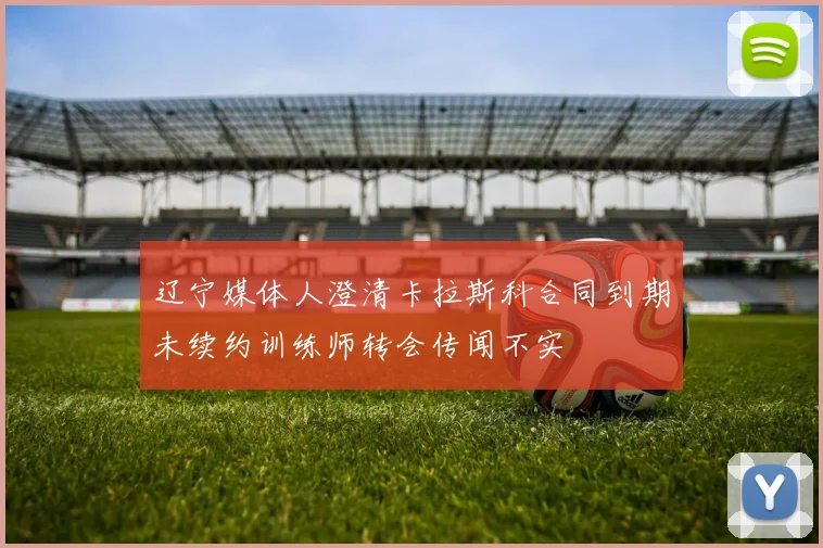 辽宁媒体人澄清卡拉斯科合同到期未续约训练师转会传闻不实