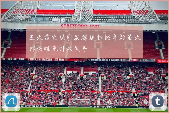 王大雷失误引发球迷担忧年龄虽大却仍难免扑救失手