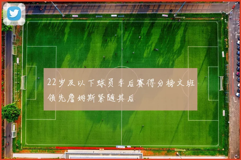 22岁及以下球员季后赛得分榜文班领先詹姆斯紧随其后