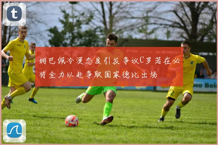 姆巴佩冷漠态度引发争议C罗若在必将全力以赴争取国家德比出场