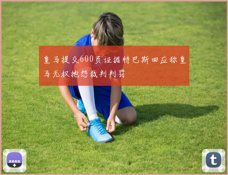 皇马提交600页证据特巴斯回应称皇马无权抱怨裁判判罚