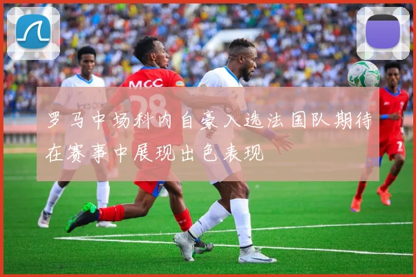 罗马中场科内自豪入选法国队期待在赛事中展现出色表现