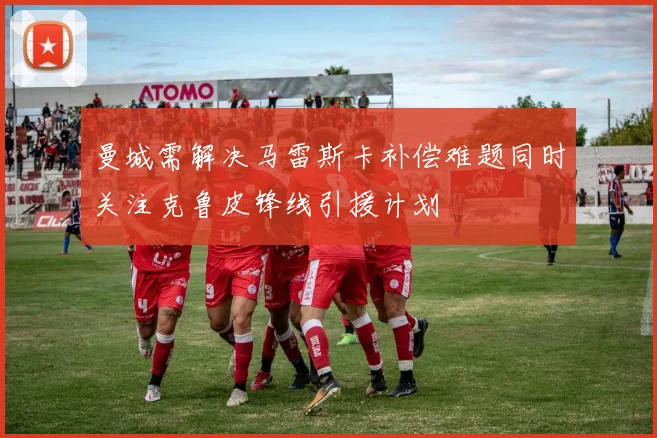 曼城需解决马雷斯卡补偿难题同时关注克鲁皮锋线引援计划