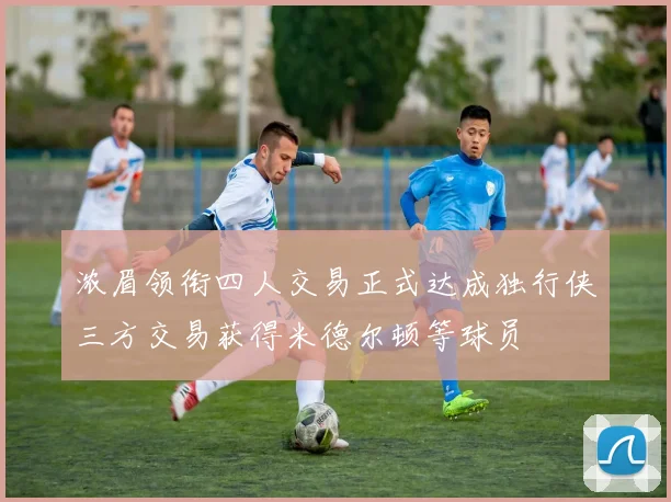 浓眉领衔四人交易正式达成独行侠三方交易获得米德尔顿等球员