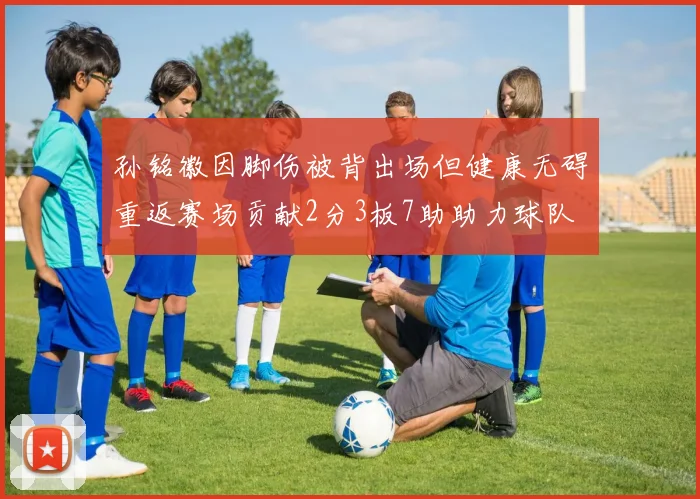 孙铭徽因脚伤被背出场但健康无碍重返赛场贡献2分3板7助助力球队
