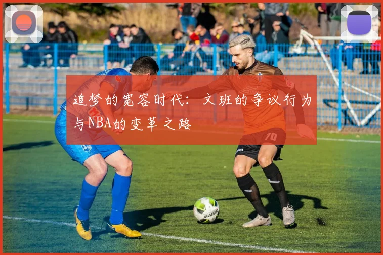 追梦的宽容时代：文班的争议行为与NBA的变革之路