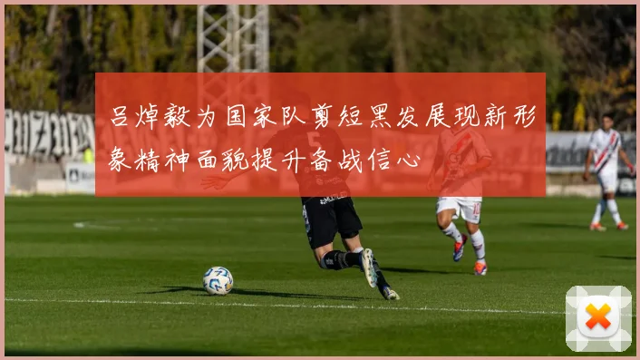 吕焯毅为国家队剪短黑发展现新形象精神面貌提升备战信心