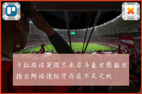 卡拉格谈英格兰未召马奎尔图赫尔指出阿诺德防守存在不足之处