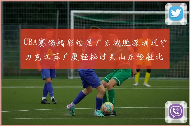 CBA赛场精彩纷呈广东战胜深圳辽宁力克江苏广厦轻松过关山东险胜北京