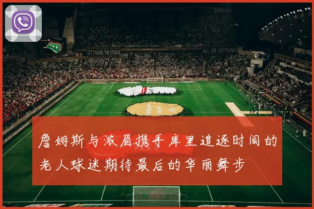 詹姆斯与浓眉携手库里追逐时间的老人球迷期待最后的华丽舞步