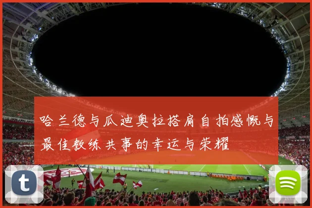 哈兰德与瓜迪奥拉搭肩自拍感慨与最佳教练共事的幸运与荣耀