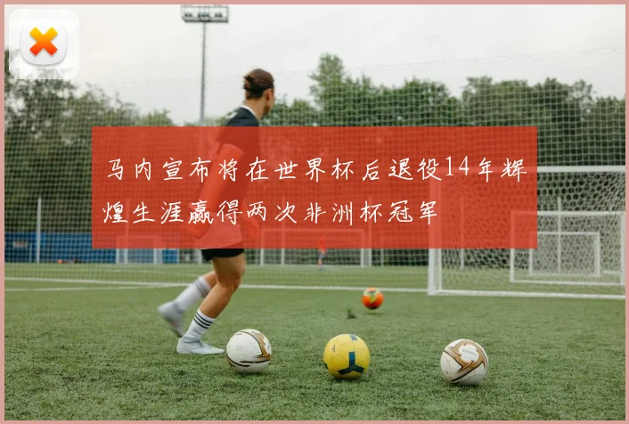 马内宣布将在世界杯后退役14年辉煌生涯赢得两次非洲杯冠军