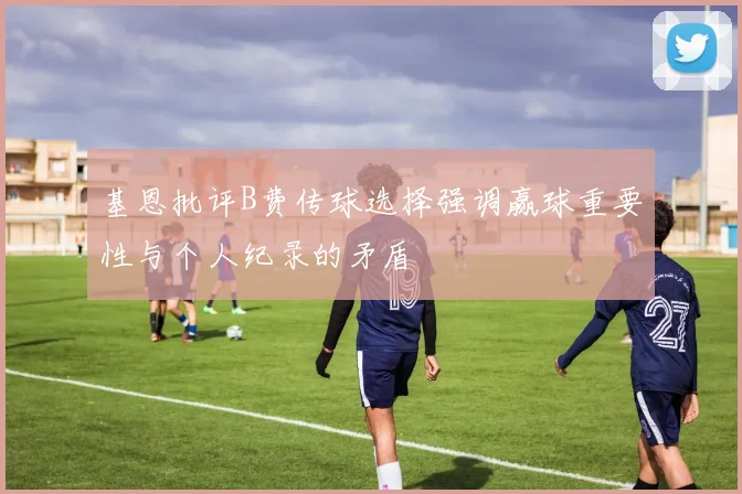 基恩批评B费传球选择强调赢球重要性与个人纪录的矛盾