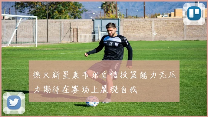 热火新星康韦尔自信投篮能力无压力期待在赛场上展现自我