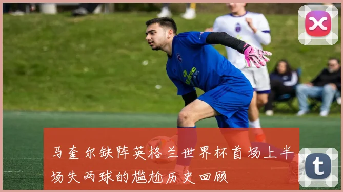 马奎尔缺阵英格兰世界杯首场上半场失两球的尴尬历史回顾