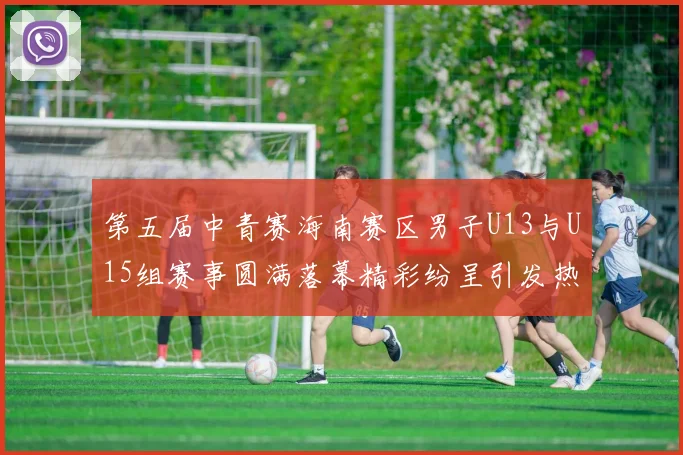 第五届中青赛海南赛区男子U13与U15组赛事圆满落幕精彩纷呈引发热烈反响