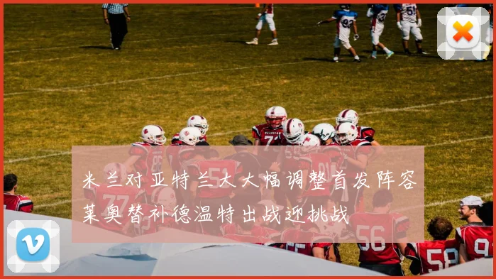 米兰对亚特兰大大幅调整首发阵容莱奥替补德温特出战迎挑战