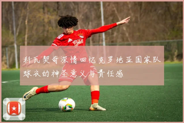 科瓦契奇深情回忆克罗地亚国家队球衣的神圣意义与责任感