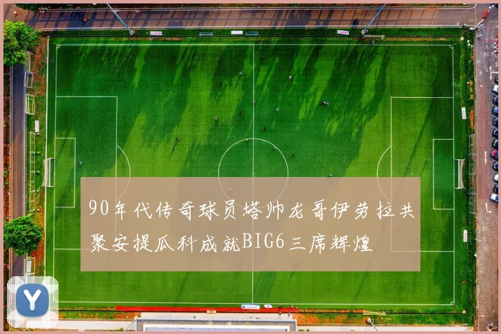 90年代传奇球员塔帅龙哥伊劳拉共聚安提瓜科成就BIG6三席辉煌