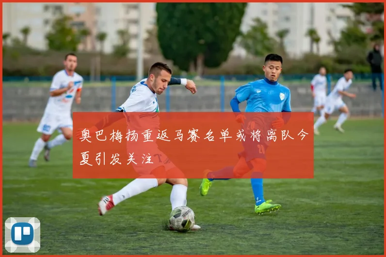 奥巴梅扬重返马赛名单或将离队今夏引发关注