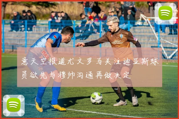 意天空报道尤文罗马关注迪亚斯球员欲先与穆帅沟通再做决定