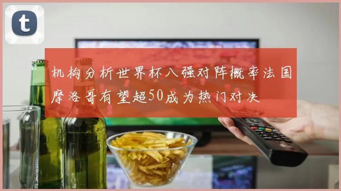 机构分析世界杯八强对阵概率法国摩洛哥有望超50成为热门对决