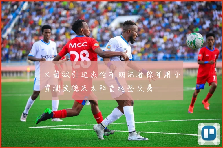 火箭欲引进杰伦布朗记者称可用小贾谢泼德及太阳首轮签交易