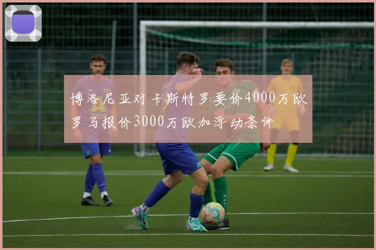 博洛尼亚对卡斯特罗要价4000万欧罗马报价3000万欧加浮动条件
