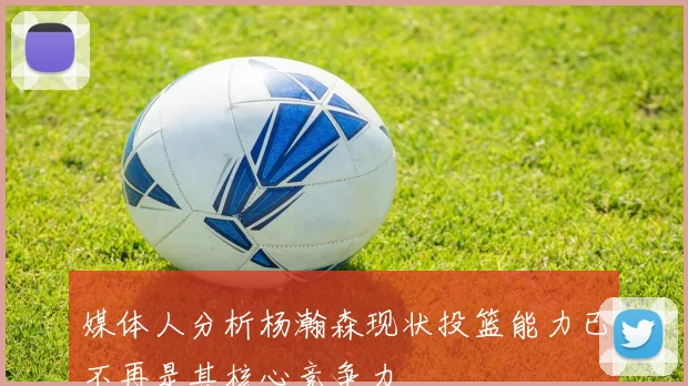 媒体人分析杨瀚森现状投篮能力已不再是其核心竞争力
